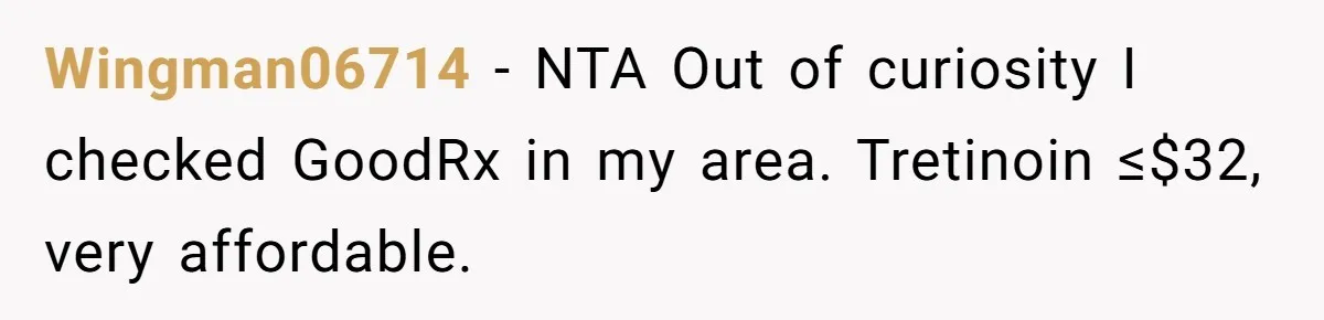 Wingman06714 − NTA Out of curiosity I checked GoodRx in my area. Tretinoin ≤$32, very affordable.