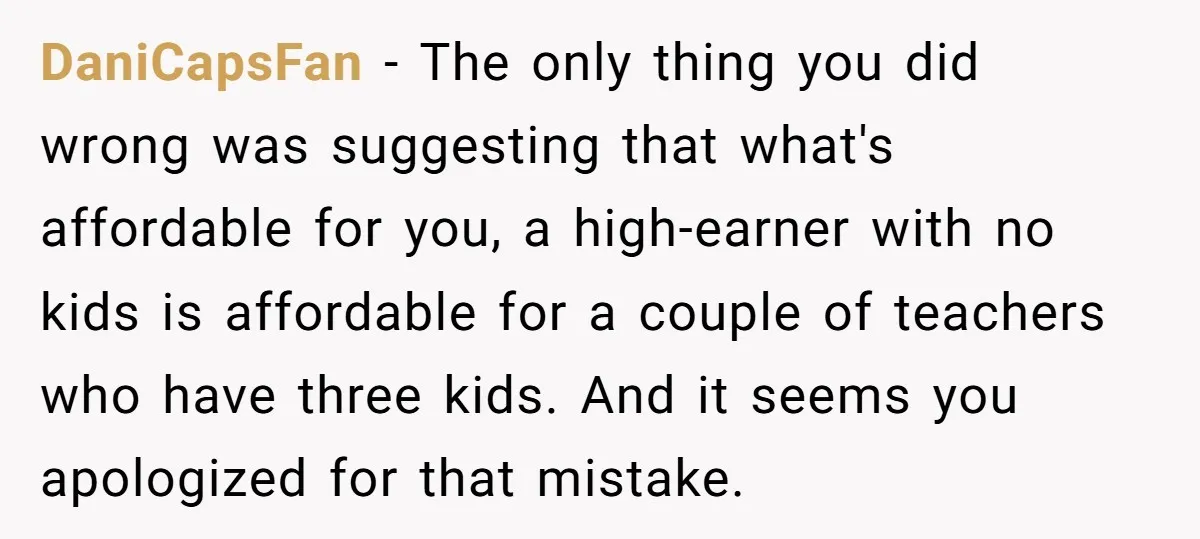 DaniCapsFan − The only thing you did wrong was suggesting that what's affordable for you, a high-earner with no kids is affordable for a couple of teachers who have three...