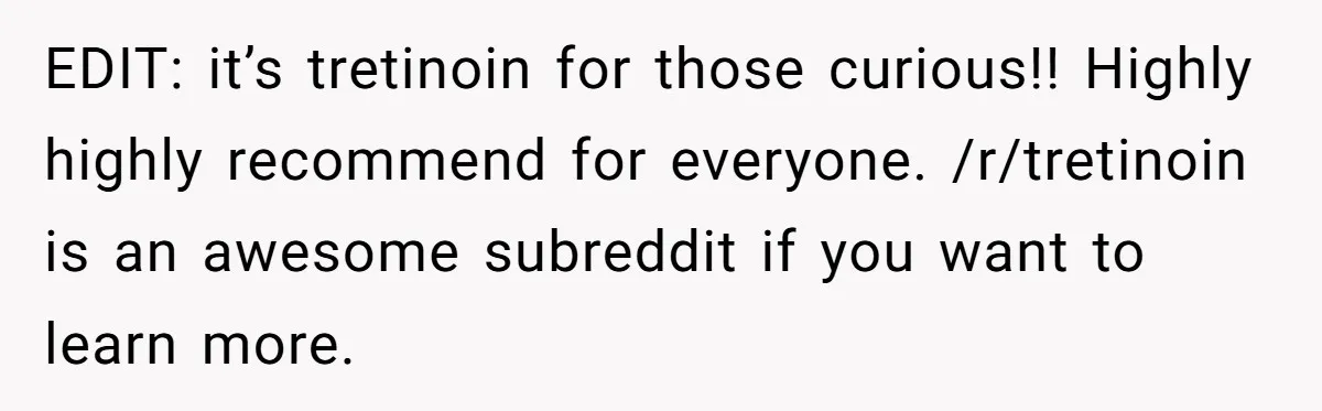 EDIT: it’s tretinoin for those curious!! Highly highly recommend for everyone. /r/tretinoin is an awesome subreddit if you want to learn more.