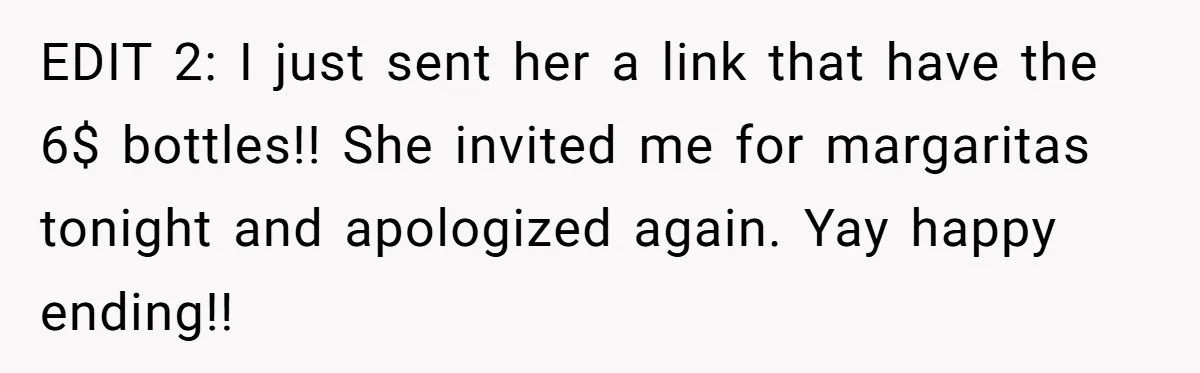 EDIT 2: I just sent her a link that have the 6$ bottles!! She invited me for margaritas tonight and apologized again. Yay happy ending!!