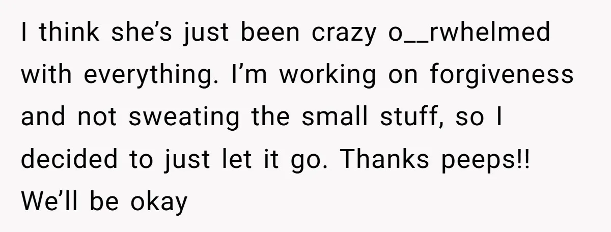 I think she’s just been crazy o__rwhelmed with everything. I’m working on forgiveness and not sweating the small stuff, so I decided to just let it go. Thanks peeps!! We’ll...