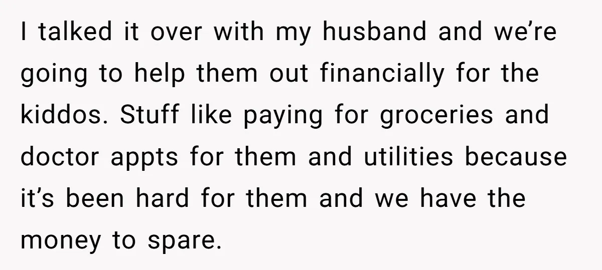 I talked it over with my husband and we’re going to help them out financially for the kiddos. Stuff like paying for groceries and doctor appts for them and utilities...