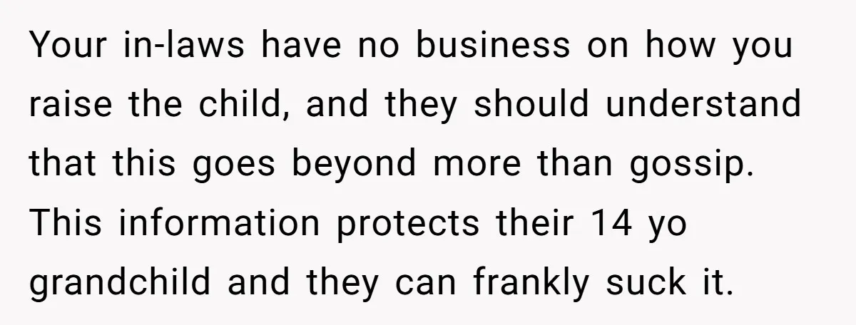 Your in-laws have no business on how you raise the child, and they should understand that this goes beyond more than gossip. This information protects their 14 yo grandchild and...