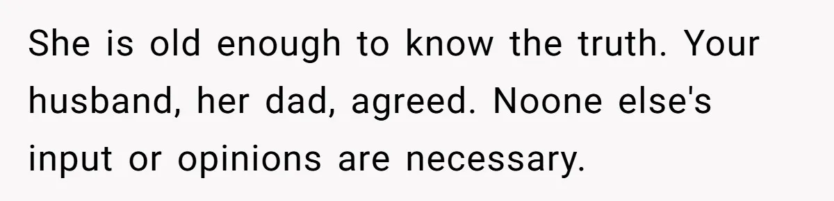 She is old enough to know the truth. Your husband, her dad, agreed. Noone else's input or opinions are necessary.