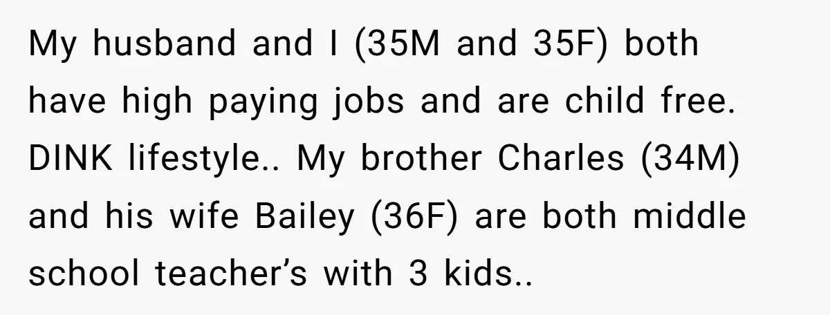 My husband and I (35M and 35F) both have high paying jobs and are child free. DINK lifestyle.. My brother Charles (34M) and his wife Bailey (36F) are both middle...