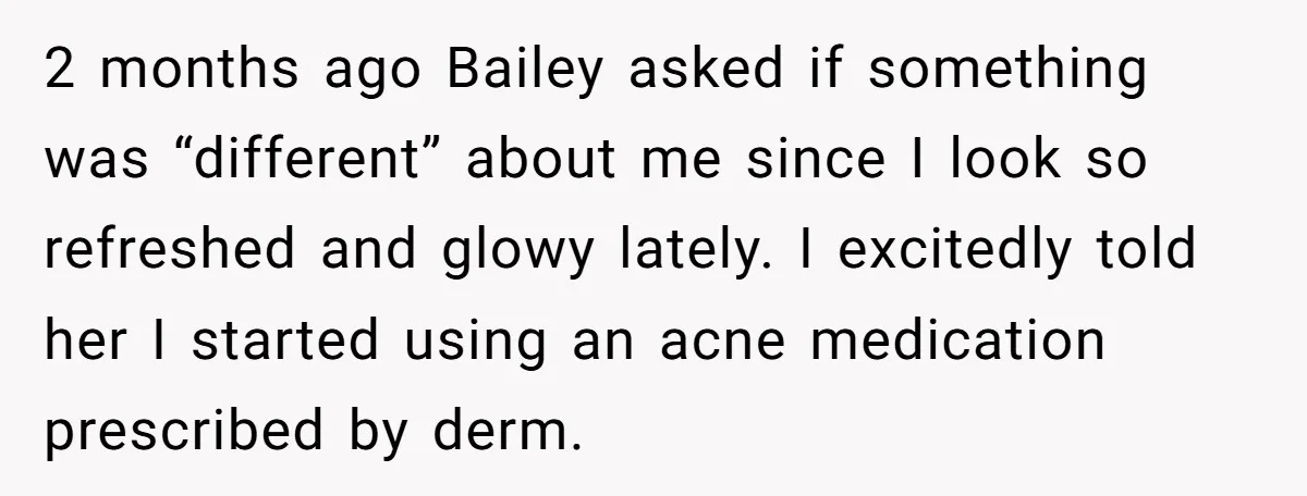 2 months ago Bailey asked if something was “different” about me since I look so refreshed and glowy lately. I excitedly told her I started using an acne medication prescribed...