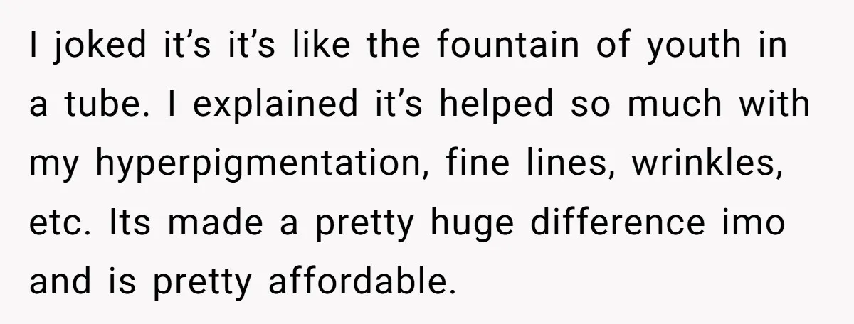I joked it’s it’s like the fountain of youth in a tube. I explained it’s helped so much with my hyperpigmentation, fine lines, wrinkles, etc. Its made a pretty huge...