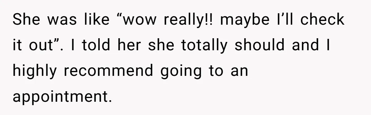 She was like “wow really!! maybe I’ll check it out”. I told her she totally should and I highly recommend going to an appointment.