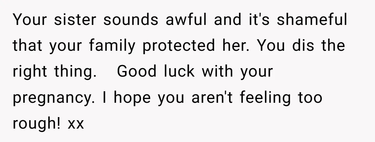 Your sister sounds awful and it's shameful that your family protected her. You dis the right thing.   Good luck with your pregnancy. I hope you aren't feeling too rough! xx