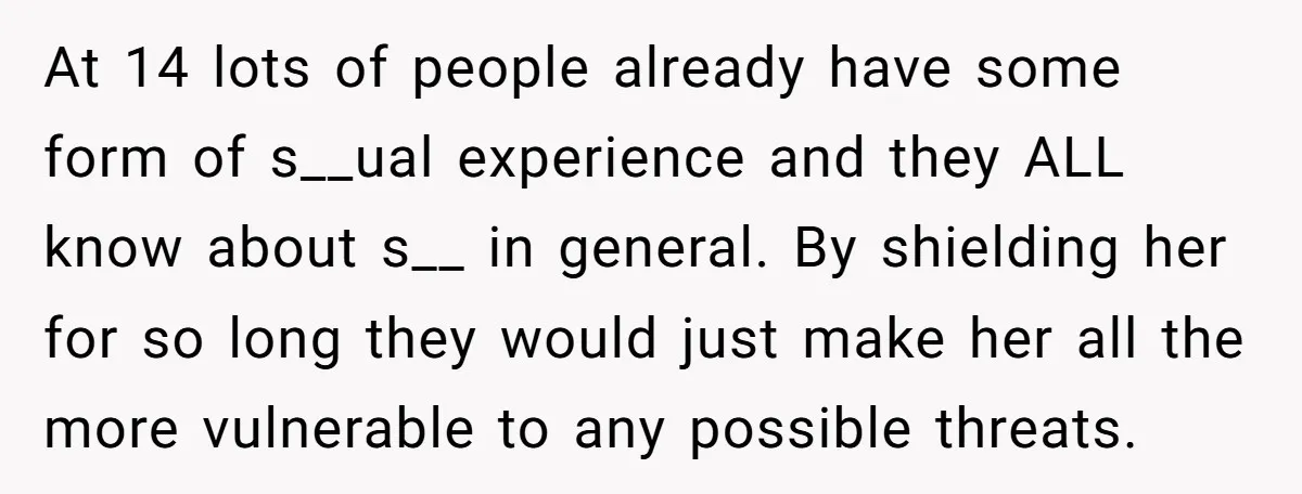 At 14 lots of people already have some form of s__ual experience and they ALL know about s__ in general. By shielding her for so long they would just make...