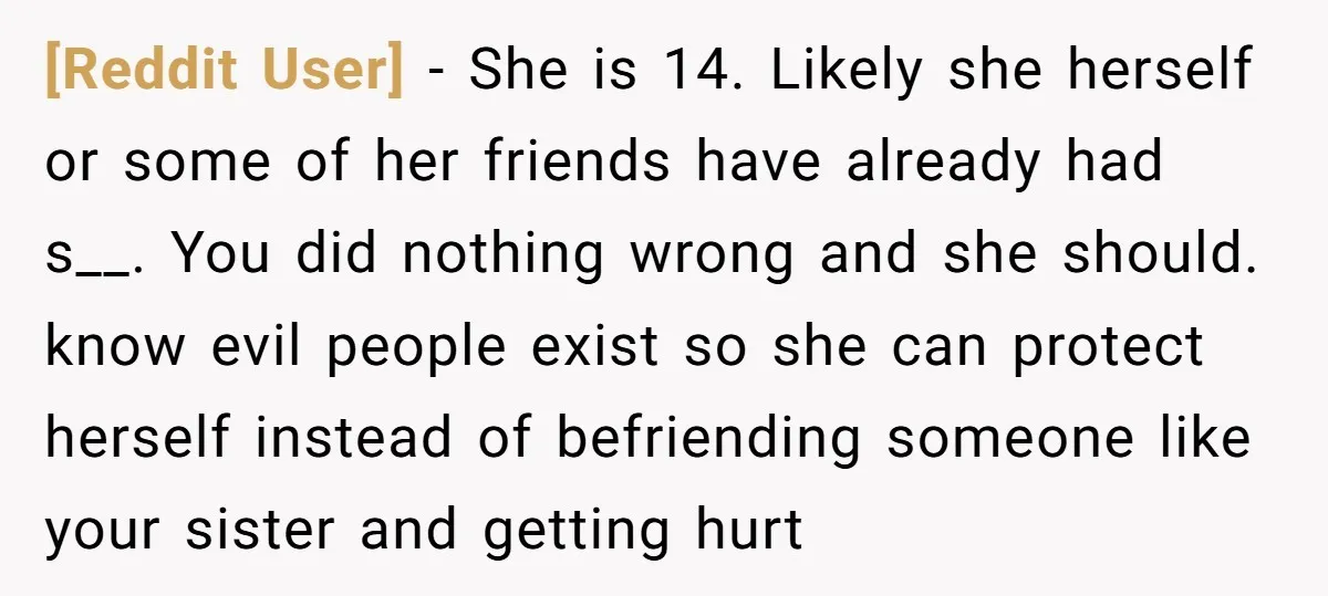 [Reddit User] − She is 14. Likely she herself or some of her friends have already had s__. You did nothing wrong and she should. know evil people exist so...
