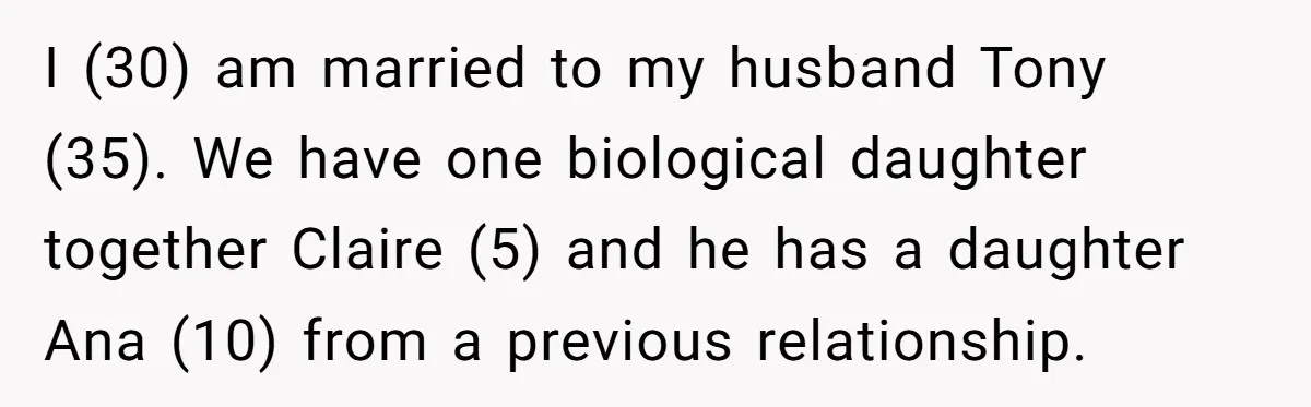 I (30) am married to my husband Tony (35). We have one biological daughter together Claire (5) and he has a daughter Ana (10) from a previous relationship.