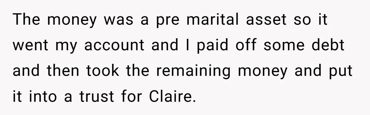 The money was a pre marital asset so it went my account and I paid off some debt and then took the remaining money and put it into a trust...
