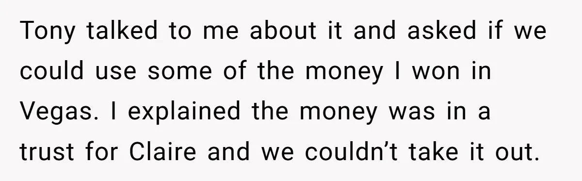 Tony talked to me about it and asked if we could use some of the money I won in Vegas. I explained the money was in a trust for Claire...