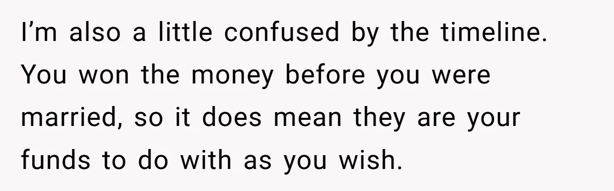 I’m also a little confused by the timeline. You won the money before you were married, so it does mean they are your funds to do with as you wish.