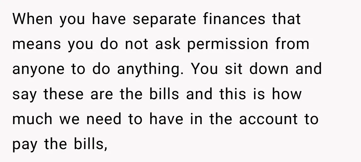 When you have separate finances that means you do not ask permission from anyone to do anything. You sit down and say these are the bills and this is how...