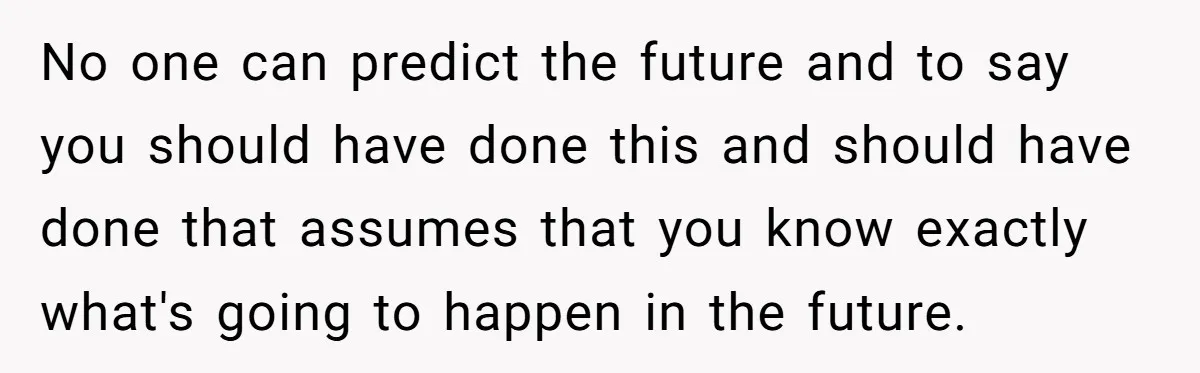 No one can predict the future and to say you should have done this and should have done that assumes that you know exactly what's going to happen in the...