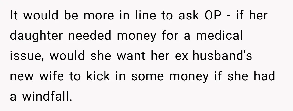 It would be more in line to ask OP - if her daughter needed money for a medical issue, would she want her ex-husband's new wife to kick in some...