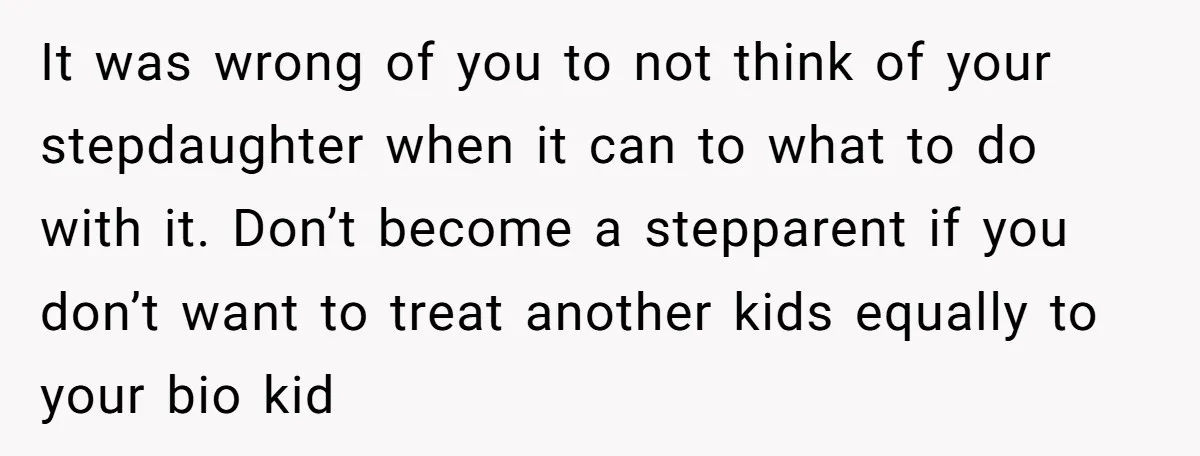 It was wrong of you to not think of your stepdaughter when it can to what to do with it. Don’t become a stepparent if you don’t want to treat...