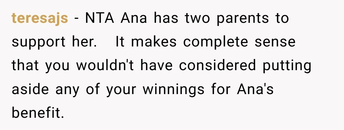 teresajs − NTA Ana has two parents to support her.   It makes complete sense that you wouldn't have considered putting aside any of your winnings for Ana's benefit.