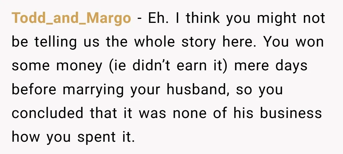 Todd_and_Margo − Eh. I think you might not be telling us the whole story here. You won some money (ie didn’t earn it) mere days before marrying your husband, so...