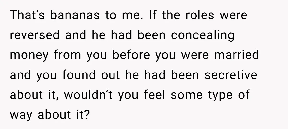 That’s bananas to me. If the roles were reversed and he had been concealing money from you before you were married and you found out he had been secretive about...