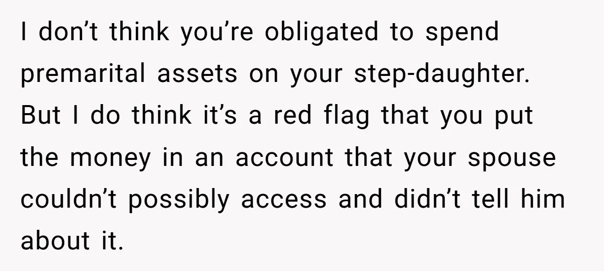 I don’t think you’re obligated to spend premarital assets on your step-daughter. But I do think it’s a red flag that you put the money in an account that your...