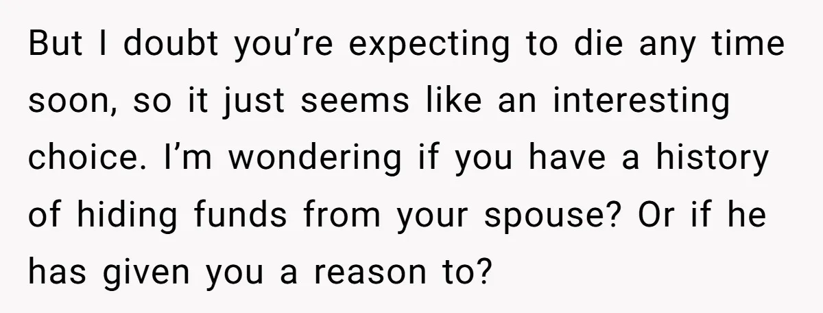 But I doubt you’re expecting to die any time soon, so it just seems like an interesting choice. I’m wondering if you have a history of hiding funds from your...