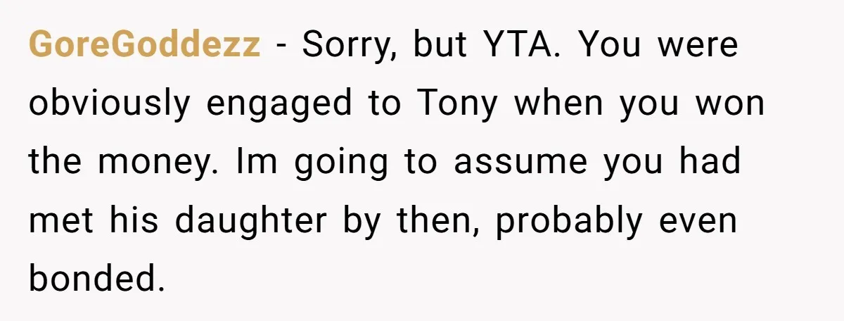 GoreGoddezz − Sorry, but YTA. You were obviously engaged to Tony when you won the money. Im going to assume you had met his daughter by then, probably even bonded.
