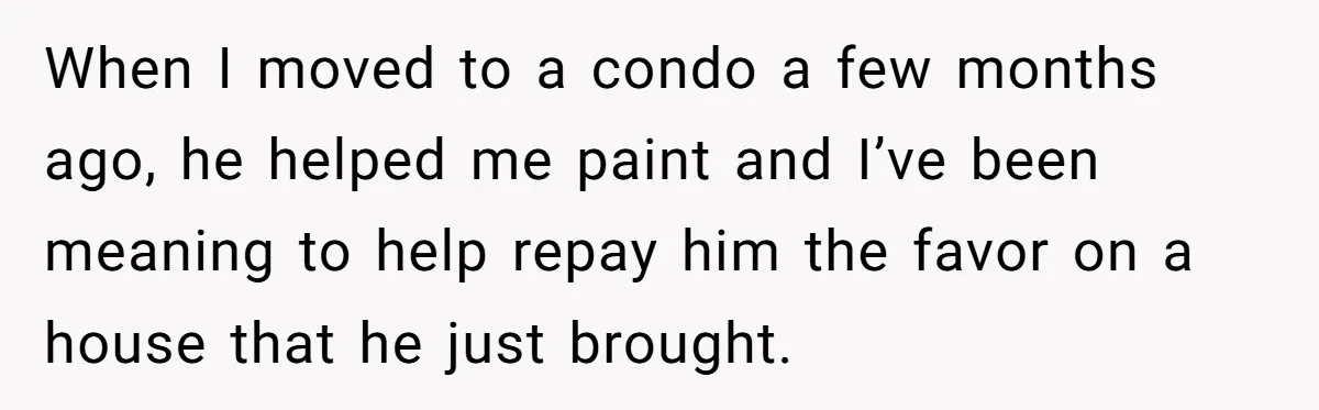 When I moved to a condo a few months ago, he helped me paint and I’ve been meaning to help repay him the favor on a house that he just...
