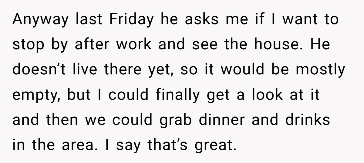 Anyway last Friday he asks me if I want to stop by after work and see the house. He doesn’t live there yet, so it would be mostly empty, but...