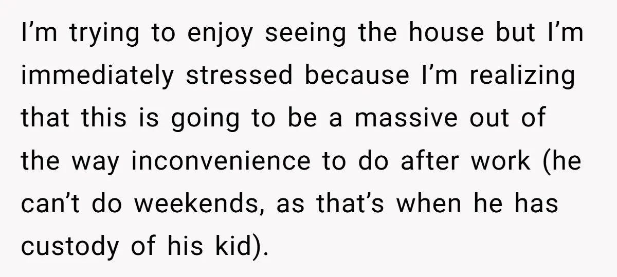 I’m trying to enjoy seeing the house but I’m immediately stressed because I’m realizing that this is going to be a massive out of the way inconvenience to do after...