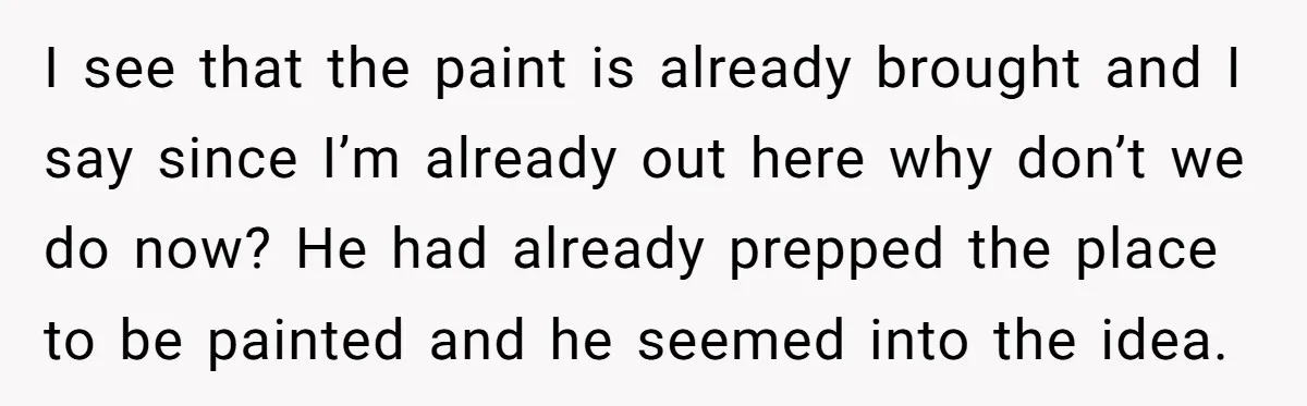 I see that the paint is already brought and I say since I’m already out here why don’t we do now? He had already prepped the place to be painted...