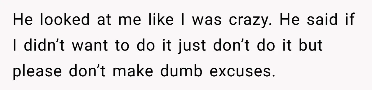 He looked at me like I was crazy. He said if I didn’t want to do it just don’t do it but please don’t make dumb excuses.