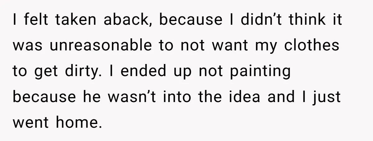 I felt taken aback, because I didn’t think it was unreasonable to not want my clothes to get dirty. I ended up not painting because he wasn’t into the idea...