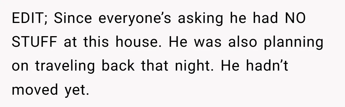 EDIT; Since everyone’s asking he had NO STUFF at this house. He was also planning on traveling back that night. He hadn’t moved yet.