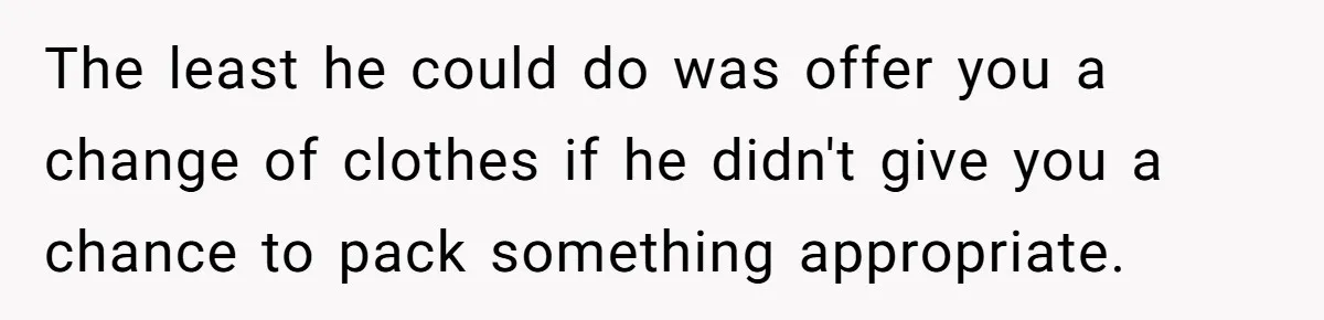 The least he could do was offer you a change of clothes if he didn't give you a chance to pack something appropriate.