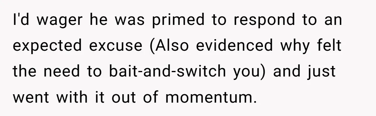 I'd wager he was primed to respond to an expected excuse (Also evidenced why felt the need to bait-and-switch you) and just went with it out of momentum.