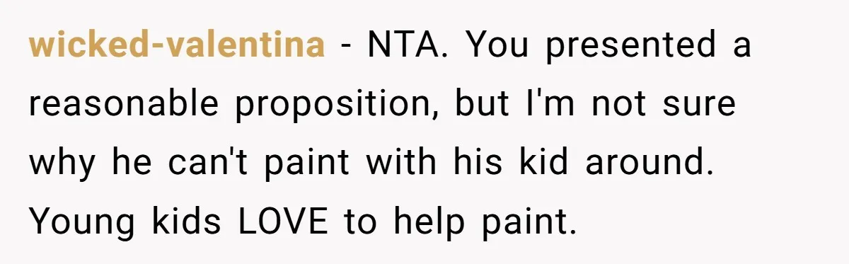 wicked-valentina − NTA. You presented a reasonable proposition, but I'm not sure why he can't paint with his kid around. Young kids LOVE to help paint.