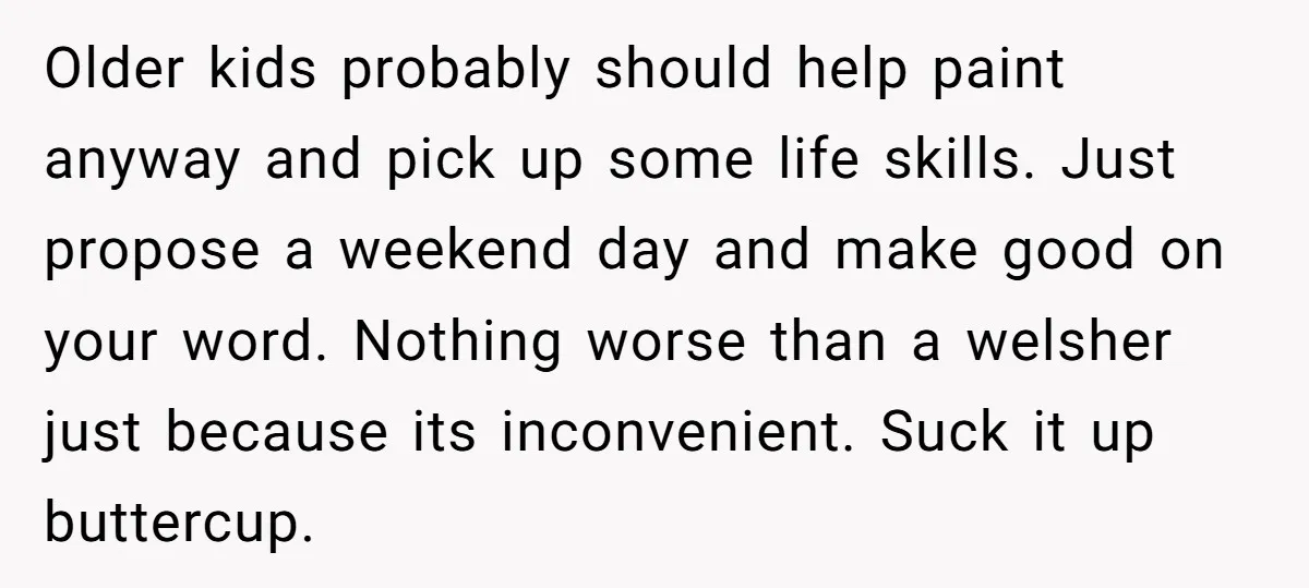 Older kids probably should help paint anyway and pick up some life skills. Just propose a weekend day and make good on your word. Nothing worse than a welsher just...