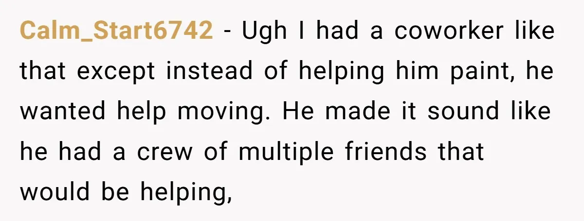 Calm_Start6742 − Ugh I had a coworker like that except instead of helping him paint, he wanted help moving. He made it sound like he had a crew of multiple...