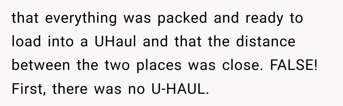 that everything was packed and ready to load into a UHaul and that the distance between the two places was close. FALSE! First, there was no U-HAUL.
