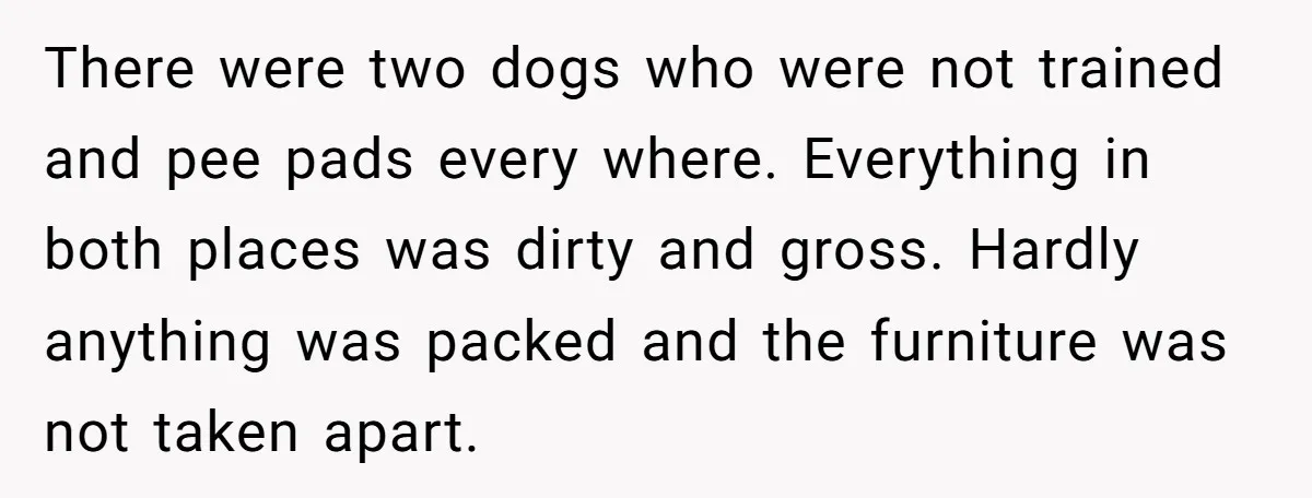 There were two dogs who were not trained and pee pads every where. Everything in both places was dirty and gross. Hardly anything was packed and the furniture was not...