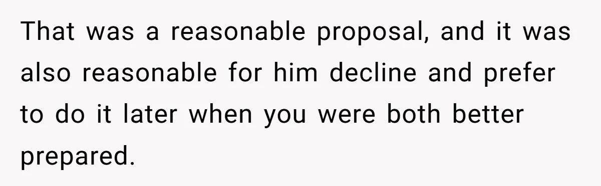 That was a reasonable proposal, and it was also reasonable for him decline and prefer to do it later when you were both better prepared.