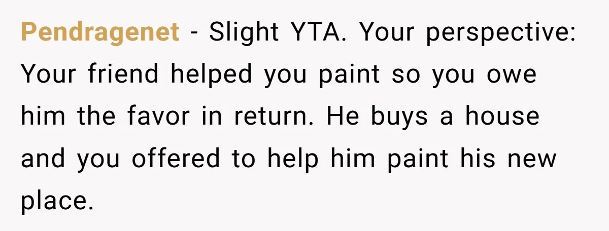 Pendragenet − Slight YTA. Your perspective: Your friend helped you paint so you owe him the favor in return. He buys a house and you offered to help him paint...