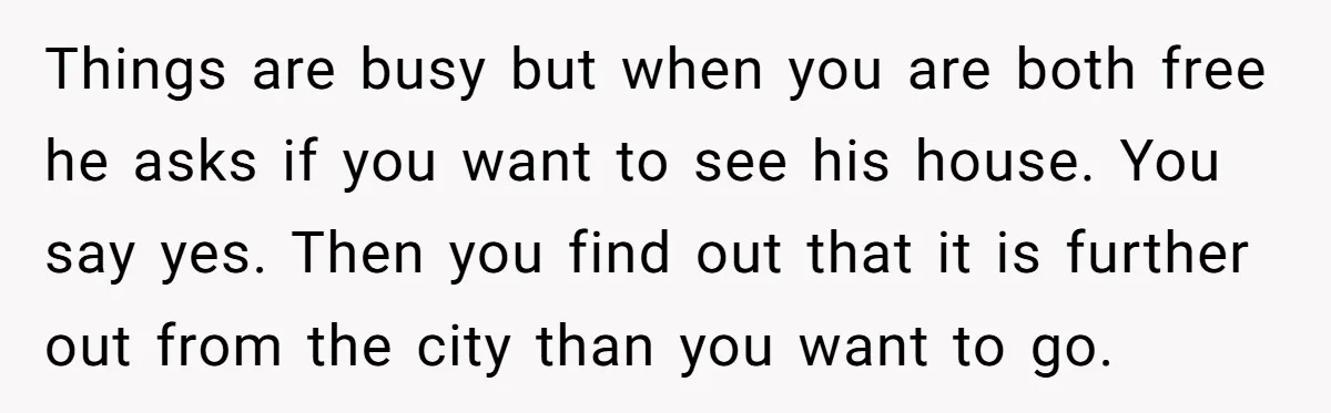 Things are busy but when you are both free he asks if you want to see his house. You say yes. Then you find out that it is further out...