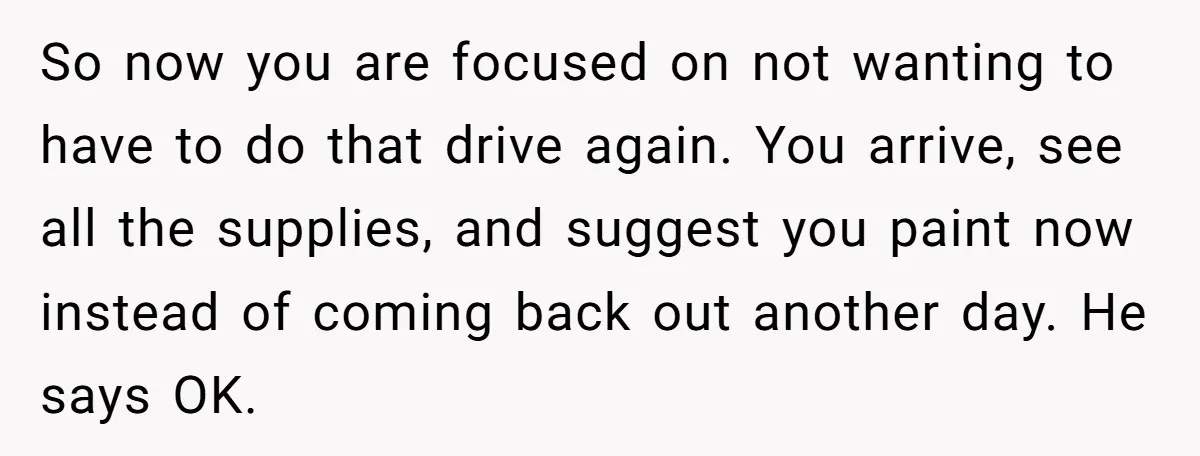 So now you are focused on not wanting to have to do that drive again. You arrive, see all the supplies, and suggest you paint now instead of coming back...