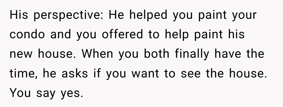 His perspective: He helped you paint your condo and you offered to help paint his new house. When you both finally have the time, he asks if you want to...