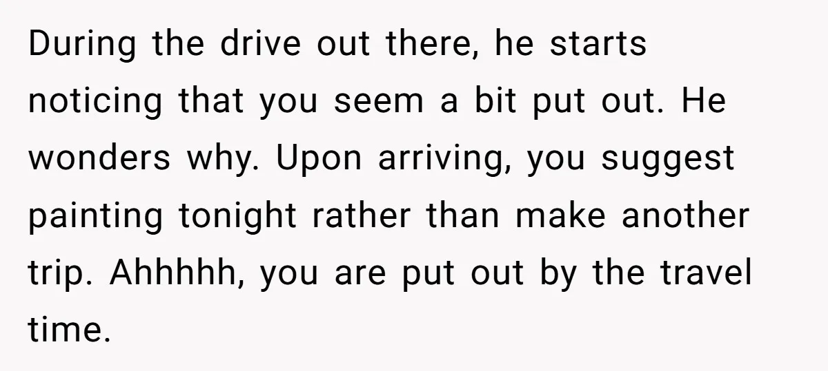 During the drive out there, he starts noticing that you seem a bit put out. He wonders why. Upon arriving, you suggest painting tonight rather than make another trip. Ahhhhh,...
