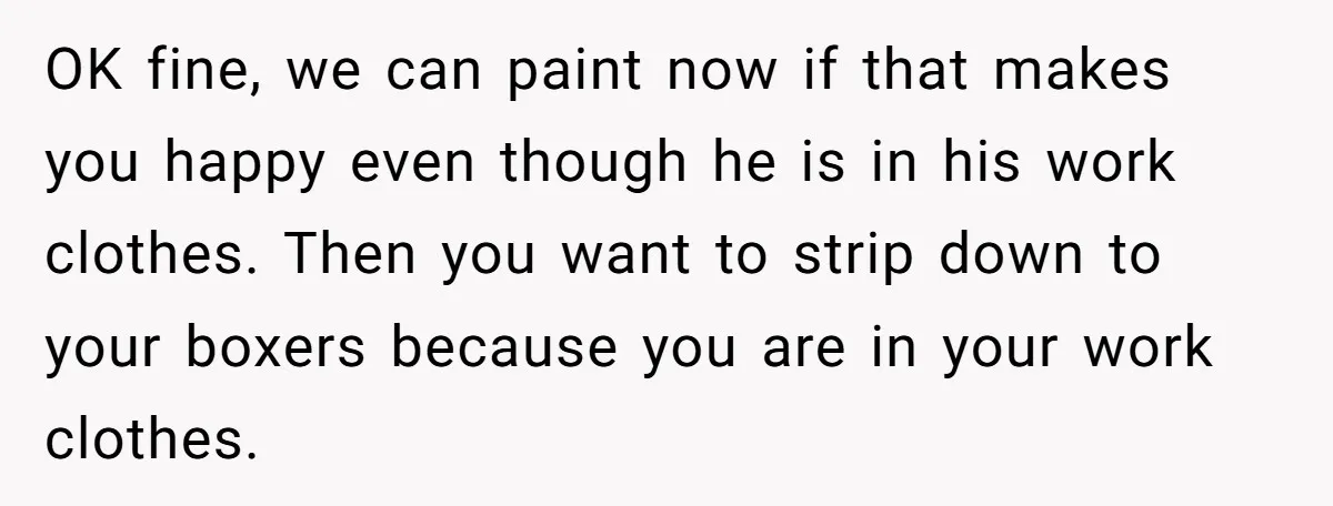 OK fine, we can paint now if that makes you happy even though he is in his work clothes. Then you want to strip down to your boxers because you...